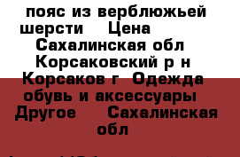 пояс из верблюжьей шерсти. › Цена ­ 1 000 - Сахалинская обл., Корсаковский р-н, Корсаков г. Одежда, обувь и аксессуары » Другое   . Сахалинская обл.